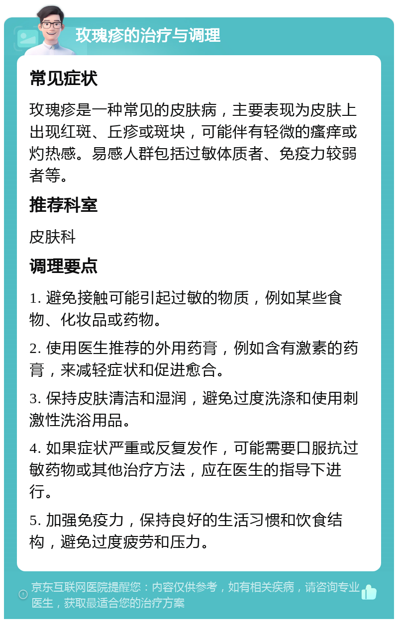 玫瑰疹的治疗与调理 常见症状 玫瑰疹是一种常见的皮肤病，主要表现为皮肤上出现红斑、丘疹或斑块，可能伴有轻微的瘙痒或灼热感。易感人群包括过敏体质者、免疫力较弱者等。 推荐科室 皮肤科 调理要点 1. 避免接触可能引起过敏的物质，例如某些食物、化妆品或药物。 2. 使用医生推荐的外用药膏，例如含有激素的药膏，来减轻症状和促进愈合。 3. 保持皮肤清洁和湿润，避免过度洗涤和使用刺激性洗浴用品。 4. 如果症状严重或反复发作，可能需要口服抗过敏药物或其他治疗方法，应在医生的指导下进行。 5. 加强免疫力，保持良好的生活习惯和饮食结构，避免过度疲劳和压力。