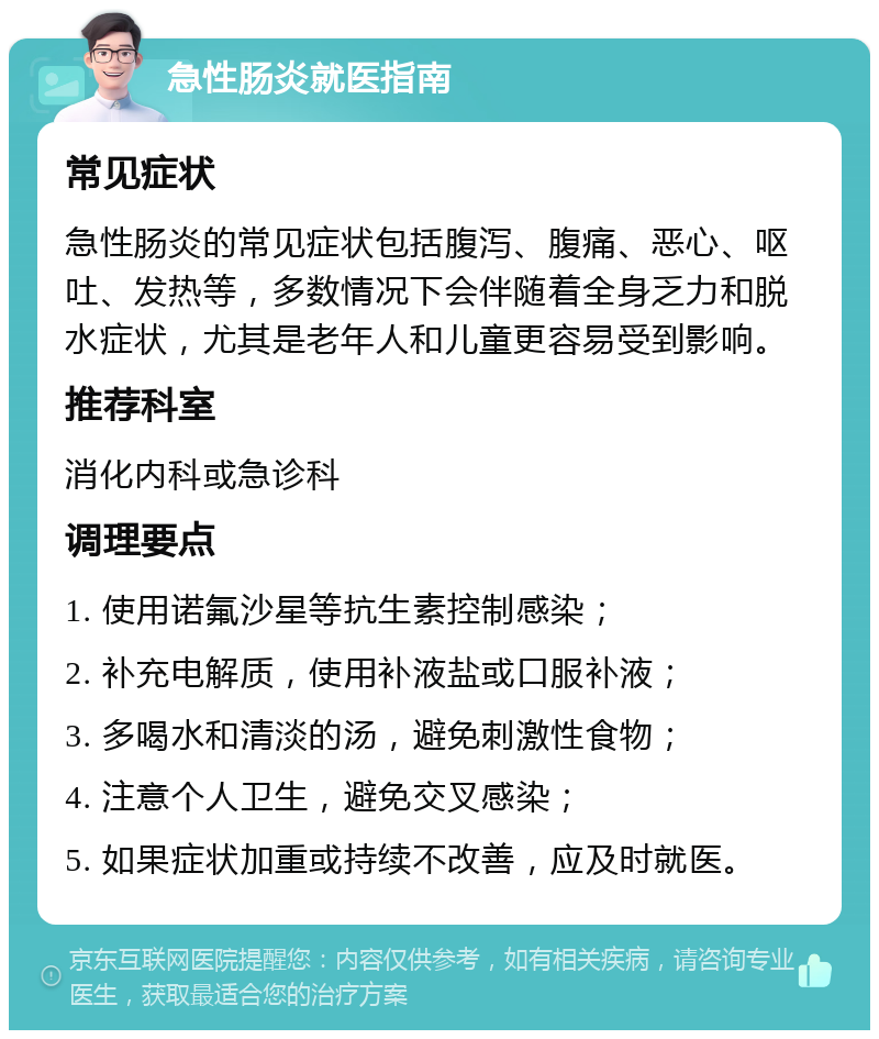 急性肠炎就医指南 常见症状 急性肠炎的常见症状包括腹泻、腹痛、恶心、呕吐、发热等，多数情况下会伴随着全身乏力和脱水症状，尤其是老年人和儿童更容易受到影响。 推荐科室 消化内科或急诊科 调理要点 1. 使用诺氟沙星等抗生素控制感染； 2. 补充电解质，使用补液盐或口服补液； 3. 多喝水和清淡的汤，避免刺激性食物； 4. 注意个人卫生，避免交叉感染； 5. 如果症状加重或持续不改善，应及时就医。