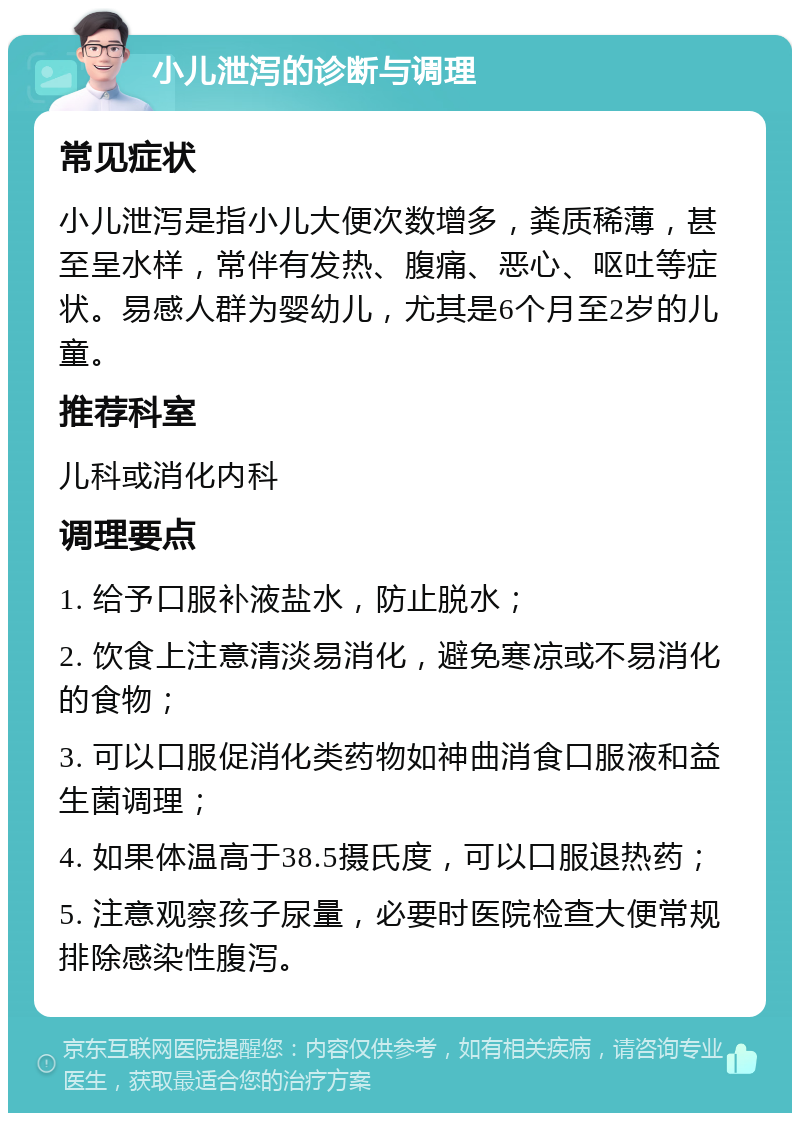 小儿泄泻的诊断与调理 常见症状 小儿泄泻是指小儿大便次数增多，粪质稀薄，甚至呈水样，常伴有发热、腹痛、恶心、呕吐等症状。易感人群为婴幼儿，尤其是6个月至2岁的儿童。 推荐科室 儿科或消化内科 调理要点 1. 给予口服补液盐水，防止脱水； 2. 饮食上注意清淡易消化，避免寒凉或不易消化的食物； 3. 可以口服促消化类药物如神曲消食口服液和益生菌调理； 4. 如果体温高于38.5摄氏度，可以口服退热药； 5. 注意观察孩子尿量，必要时医院检查大便常规排除感染性腹泻。