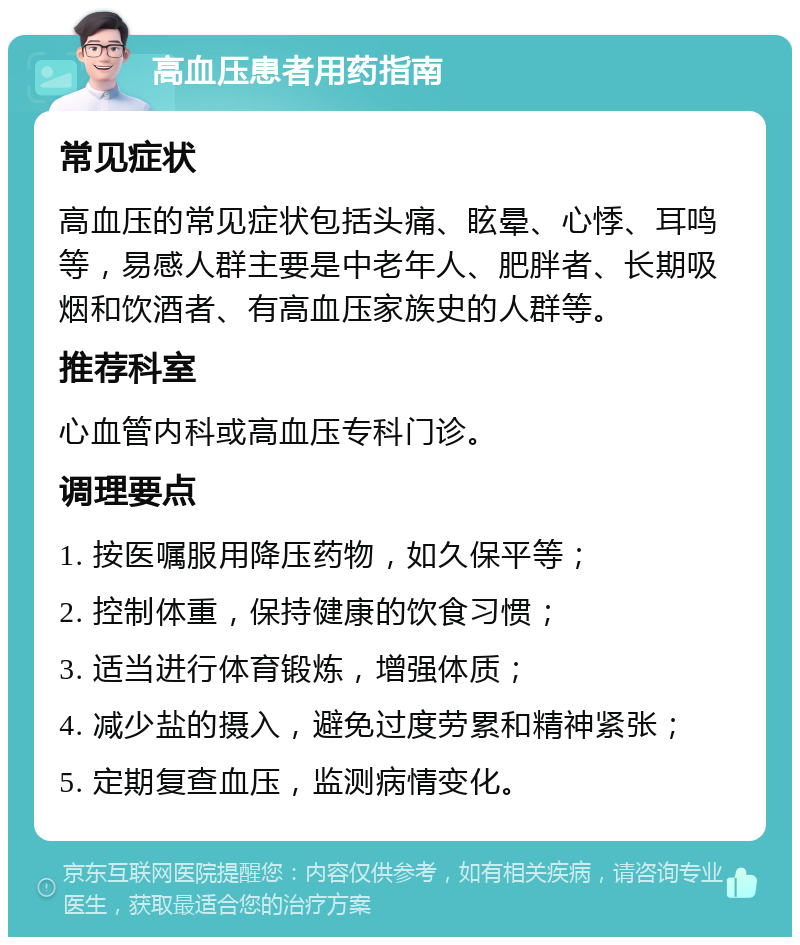 高血压患者用药指南 常见症状 高血压的常见症状包括头痛、眩晕、心悸、耳鸣等，易感人群主要是中老年人、肥胖者、长期吸烟和饮酒者、有高血压家族史的人群等。 推荐科室 心血管内科或高血压专科门诊。 调理要点 1. 按医嘱服用降压药物，如久保平等； 2. 控制体重，保持健康的饮食习惯； 3. 适当进行体育锻炼，增强体质； 4. 减少盐的摄入，避免过度劳累和精神紧张； 5. 定期复查血压，监测病情变化。