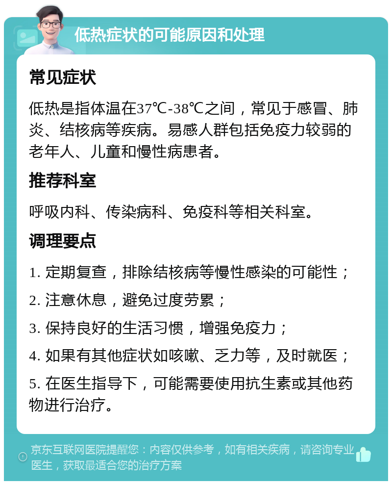 低热症状的可能原因和处理 常见症状 低热是指体温在37℃-38℃之间，常见于感冒、肺炎、结核病等疾病。易感人群包括免疫力较弱的老年人、儿童和慢性病患者。 推荐科室 呼吸内科、传染病科、免疫科等相关科室。 调理要点 1. 定期复查，排除结核病等慢性感染的可能性； 2. 注意休息，避免过度劳累； 3. 保持良好的生活习惯，增强免疫力； 4. 如果有其他症状如咳嗽、乏力等，及时就医； 5. 在医生指导下，可能需要使用抗生素或其他药物进行治疗。