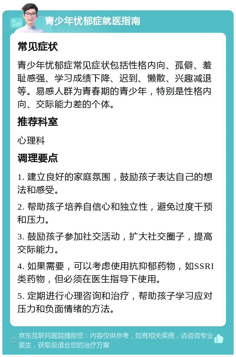 青少年忧郁症就医指南 常见症状 青少年忧郁症常见症状包括性格内向、孤僻、羞耻感强、学习成绩下降、迟到、懒散、兴趣减退等。易感人群为青春期的青少年，特别是性格内向、交际能力差的个体。 推荐科室 心理科 调理要点 1. 建立良好的家庭氛围，鼓励孩子表达自己的想法和感受。 2. 帮助孩子培养自信心和独立性，避免过度干预和压力。 3. 鼓励孩子参加社交活动，扩大社交圈子，提高交际能力。 4. 如果需要，可以考虑使用抗抑郁药物，如SSRI类药物，但必须在医生指导下使用。 5. 定期进行心理咨询和治疗，帮助孩子学习应对压力和负面情绪的方法。