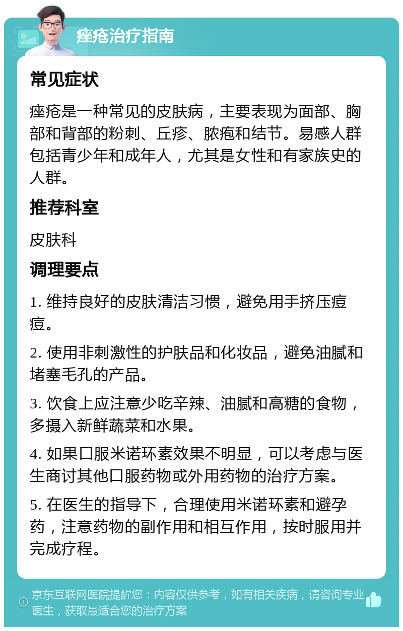 痤疮治疗指南 常见症状 痤疮是一种常见的皮肤病，主要表现为面部、胸部和背部的粉刺、丘疹、脓疱和结节。易感人群包括青少年和成年人，尤其是女性和有家族史的人群。 推荐科室 皮肤科 调理要点 1. 维持良好的皮肤清洁习惯，避免用手挤压痘痘。 2. 使用非刺激性的护肤品和化妆品，避免油腻和堵塞毛孔的产品。 3. 饮食上应注意少吃辛辣、油腻和高糖的食物，多摄入新鲜蔬菜和水果。 4. 如果口服米诺环素效果不明显，可以考虑与医生商讨其他口服药物或外用药物的治疗方案。 5. 在医生的指导下，合理使用米诺环素和避孕药，注意药物的副作用和相互作用，按时服用并完成疗程。