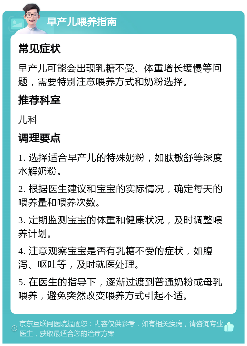 早产儿喂养指南 常见症状 早产儿可能会出现乳糖不受、体重增长缓慢等问题，需要特别注意喂养方式和奶粉选择。 推荐科室 儿科 调理要点 1. 选择适合早产儿的特殊奶粉，如肽敏舒等深度水解奶粉。 2. 根据医生建议和宝宝的实际情况，确定每天的喂养量和喂养次数。 3. 定期监测宝宝的体重和健康状况，及时调整喂养计划。 4. 注意观察宝宝是否有乳糖不受的症状，如腹泻、呕吐等，及时就医处理。 5. 在医生的指导下，逐渐过渡到普通奶粉或母乳喂养，避免突然改变喂养方式引起不适。