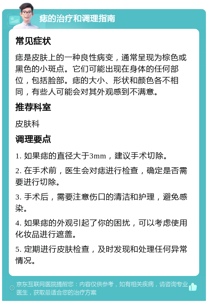 痣的治疗和调理指南 常见症状 痣是皮肤上的一种良性病变，通常呈现为棕色或黑色的小斑点。它们可能出现在身体的任何部位，包括脸部。痣的大小、形状和颜色各不相同，有些人可能会对其外观感到不满意。 推荐科室 皮肤科 调理要点 1. 如果痣的直径大于3mm，建议手术切除。 2. 在手术前，医生会对痣进行检查，确定是否需要进行切除。 3. 手术后，需要注意伤口的清洁和护理，避免感染。 4. 如果痣的外观引起了你的困扰，可以考虑使用化妆品进行遮盖。 5. 定期进行皮肤检查，及时发现和处理任何异常情况。