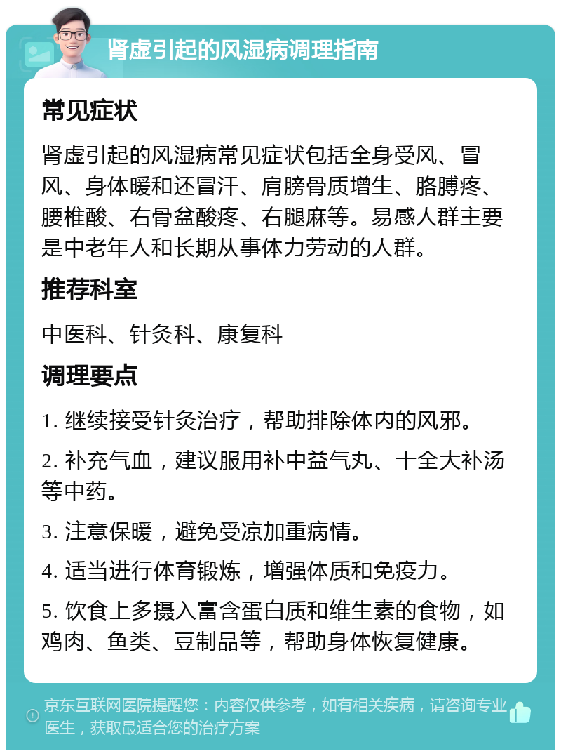 肾虚引起的风湿病调理指南 常见症状 肾虚引起的风湿病常见症状包括全身受风、冒风、身体暖和还冒汗、肩膀骨质增生、胳膊疼、腰椎酸、右骨盆酸疼、右腿麻等。易感人群主要是中老年人和长期从事体力劳动的人群。 推荐科室 中医科、针灸科、康复科 调理要点 1. 继续接受针灸治疗，帮助排除体内的风邪。 2. 补充气血，建议服用补中益气丸、十全大补汤等中药。 3. 注意保暖，避免受凉加重病情。 4. 适当进行体育锻炼，增强体质和免疫力。 5. 饮食上多摄入富含蛋白质和维生素的食物，如鸡肉、鱼类、豆制品等，帮助身体恢复健康。