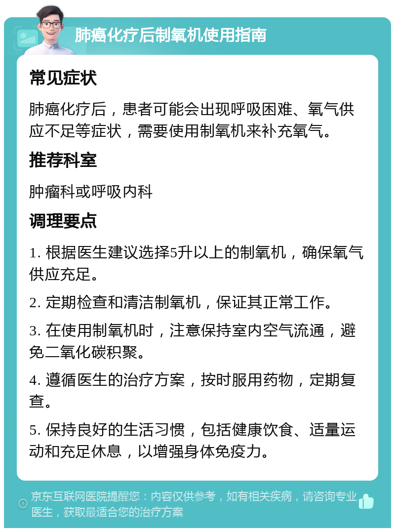 肺癌化疗后制氧机使用指南 常见症状 肺癌化疗后，患者可能会出现呼吸困难、氧气供应不足等症状，需要使用制氧机来补充氧气。 推荐科室 肿瘤科或呼吸内科 调理要点 1. 根据医生建议选择5升以上的制氧机，确保氧气供应充足。 2. 定期检查和清洁制氧机，保证其正常工作。 3. 在使用制氧机时，注意保持室内空气流通，避免二氧化碳积聚。 4. 遵循医生的治疗方案，按时服用药物，定期复查。 5. 保持良好的生活习惯，包括健康饮食、适量运动和充足休息，以增强身体免疫力。