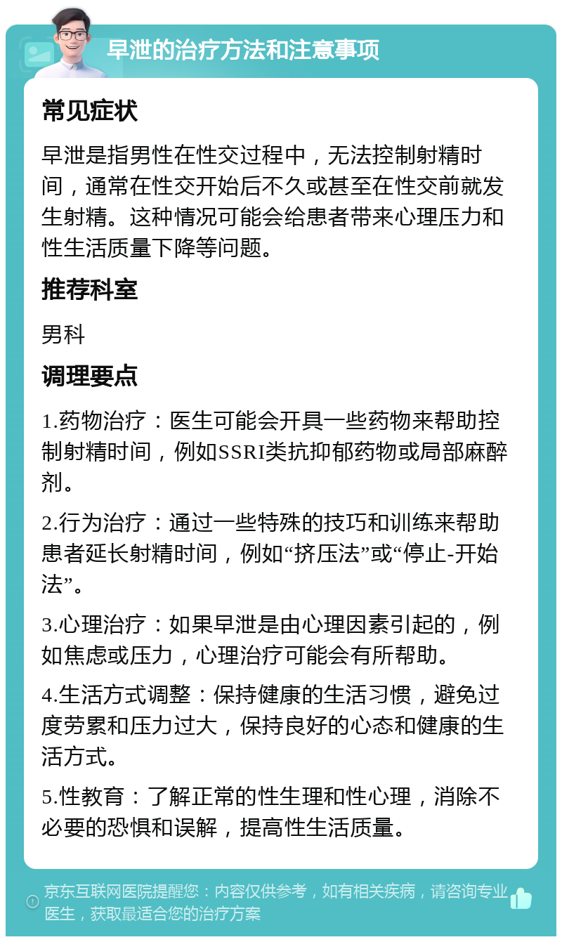 早泄的治疗方法和注意事项 常见症状 早泄是指男性在性交过程中，无法控制射精时间，通常在性交开始后不久或甚至在性交前就发生射精。这种情况可能会给患者带来心理压力和性生活质量下降等问题。 推荐科室 男科 调理要点 1.药物治疗：医生可能会开具一些药物来帮助控制射精时间，例如SSRI类抗抑郁药物或局部麻醉剂。 2.行为治疗：通过一些特殊的技巧和训练来帮助患者延长射精时间，例如“挤压法”或“停止-开始法”。 3.心理治疗：如果早泄是由心理因素引起的，例如焦虑或压力，心理治疗可能会有所帮助。 4.生活方式调整：保持健康的生活习惯，避免过度劳累和压力过大，保持良好的心态和健康的生活方式。 5.性教育：了解正常的性生理和性心理，消除不必要的恐惧和误解，提高性生活质量。