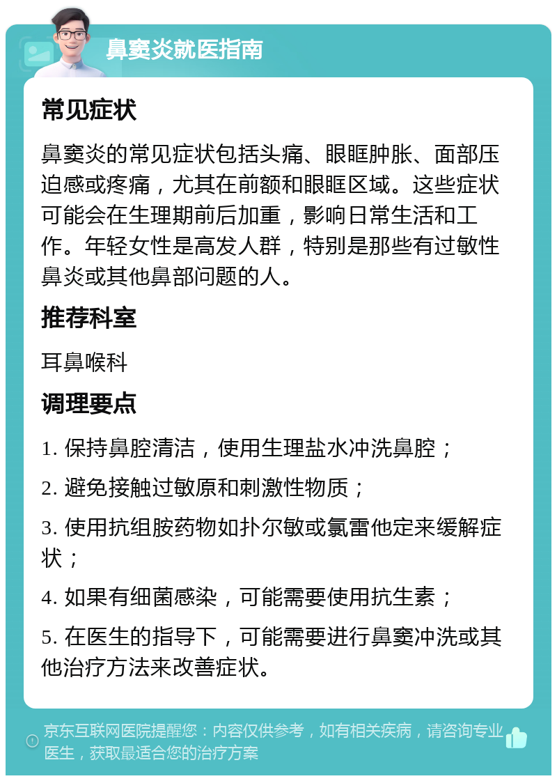 鼻窦炎就医指南 常见症状 鼻窦炎的常见症状包括头痛、眼眶肿胀、面部压迫感或疼痛，尤其在前额和眼眶区域。这些症状可能会在生理期前后加重，影响日常生活和工作。年轻女性是高发人群，特别是那些有过敏性鼻炎或其他鼻部问题的人。 推荐科室 耳鼻喉科 调理要点 1. 保持鼻腔清洁，使用生理盐水冲洗鼻腔； 2. 避免接触过敏原和刺激性物质； 3. 使用抗组胺药物如扑尔敏或氯雷他定来缓解症状； 4. 如果有细菌感染，可能需要使用抗生素； 5. 在医生的指导下，可能需要进行鼻窦冲洗或其他治疗方法来改善症状。