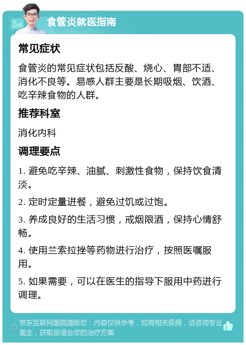 食管炎就医指南 常见症状 食管炎的常见症状包括反酸、烧心、胃部不适、消化不良等。易感人群主要是长期吸烟、饮酒、吃辛辣食物的人群。 推荐科室 消化内科 调理要点 1. 避免吃辛辣、油腻、刺激性食物，保持饮食清淡。 2. 定时定量进餐，避免过饥或过饱。 3. 养成良好的生活习惯，戒烟限酒，保持心情舒畅。 4. 使用兰索拉挫等药物进行治疗，按照医嘱服用。 5. 如果需要，可以在医生的指导下服用中药进行调理。