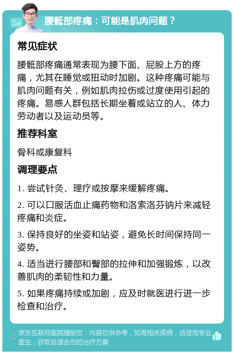 腰骶部疼痛：可能是肌肉问题？ 常见症状 腰骶部疼痛通常表现为腰下面、屁股上方的疼痛，尤其在睡觉或扭动时加剧。这种疼痛可能与肌肉问题有关，例如肌肉拉伤或过度使用引起的疼痛。易感人群包括长期坐着或站立的人、体力劳动者以及运动员等。 推荐科室 骨科或康复科 调理要点 1. 尝试针灸、理疗或按摩来缓解疼痛。 2. 可以口服活血止痛药物和洛索洛芬钠片来减轻疼痛和炎症。 3. 保持良好的坐姿和站姿，避免长时间保持同一姿势。 4. 适当进行腰部和臀部的拉伸和加强锻炼，以改善肌肉的柔韧性和力量。 5. 如果疼痛持续或加剧，应及时就医进行进一步检查和治疗。