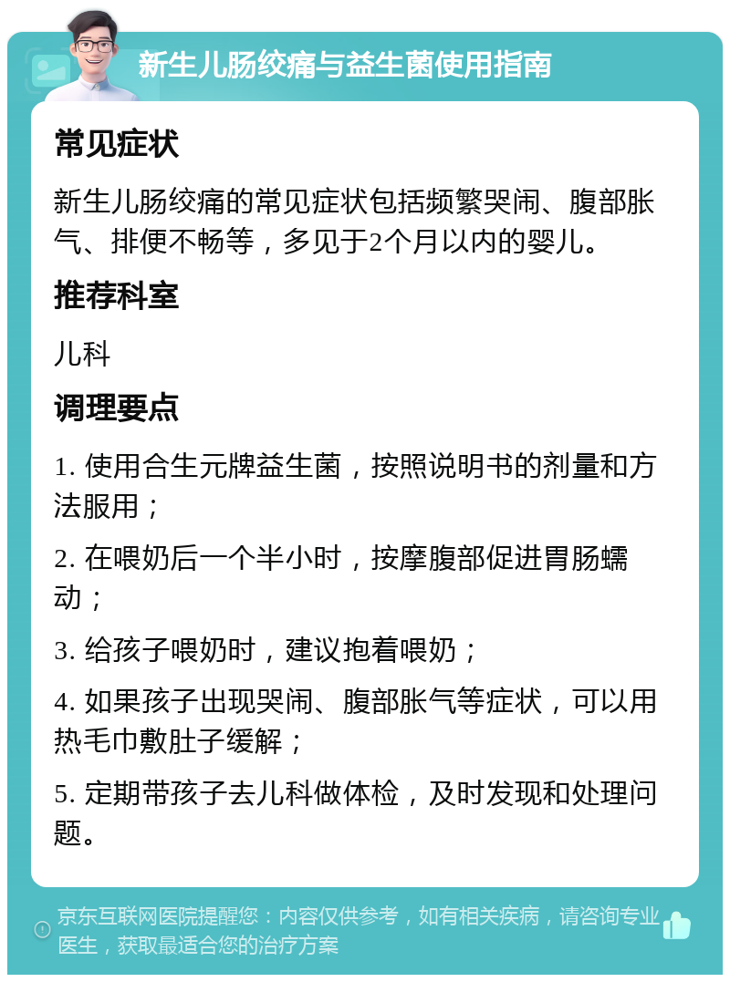 新生儿肠绞痛与益生菌使用指南 常见症状 新生儿肠绞痛的常见症状包括频繁哭闹、腹部胀气、排便不畅等，多见于2个月以内的婴儿。 推荐科室 儿科 调理要点 1. 使用合生元牌益生菌，按照说明书的剂量和方法服用； 2. 在喂奶后一个半小时，按摩腹部促进胃肠蠕动； 3. 给孩子喂奶时，建议抱着喂奶； 4. 如果孩子出现哭闹、腹部胀气等症状，可以用热毛巾敷肚子缓解； 5. 定期带孩子去儿科做体检，及时发现和处理问题。