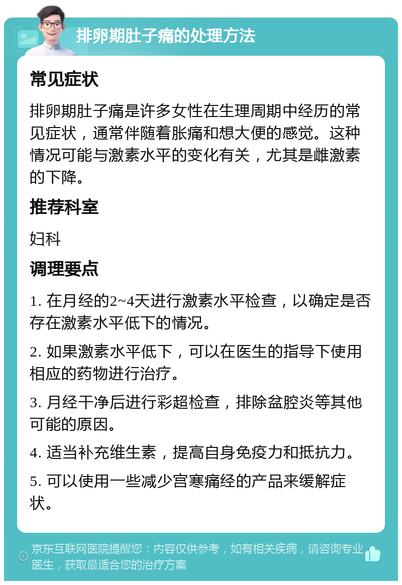 排卵期肚子痛的处理方法 常见症状 排卵期肚子痛是许多女性在生理周期中经历的常见症状，通常伴随着胀痛和想大便的感觉。这种情况可能与激素水平的变化有关，尤其是雌激素的下降。 推荐科室 妇科 调理要点 1. 在月经的2~4天进行激素水平检查，以确定是否存在激素水平低下的情况。 2. 如果激素水平低下，可以在医生的指导下使用相应的药物进行治疗。 3. 月经干净后进行彩超检查，排除盆腔炎等其他可能的原因。 4. 适当补充维生素，提高自身免疫力和抵抗力。 5. 可以使用一些减少宫寒痛经的产品来缓解症状。