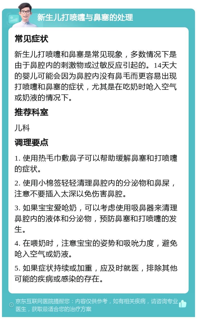 新生儿打喷嚏与鼻塞的处理 常见症状 新生儿打喷嚏和鼻塞是常见现象，多数情况下是由于鼻腔内的刺激物或过敏反应引起的。14天大的婴儿可能会因为鼻腔内没有鼻毛而更容易出现打喷嚏和鼻塞的症状，尤其是在吃奶时呛入空气或奶液的情况下。 推荐科室 儿科 调理要点 1. 使用热毛巾敷鼻子可以帮助缓解鼻塞和打喷嚏的症状。 2. 使用小棉签轻轻清理鼻腔内的分泌物和鼻屎，注意不要插入太深以免伤害鼻腔。 3. 如果宝宝爱呛奶，可以考虑使用吸鼻器来清理鼻腔内的液体和分泌物，预防鼻塞和打喷嚏的发生。 4. 在喂奶时，注意宝宝的姿势和吸吮力度，避免呛入空气或奶液。 5. 如果症状持续或加重，应及时就医，排除其他可能的疾病或感染的存在。