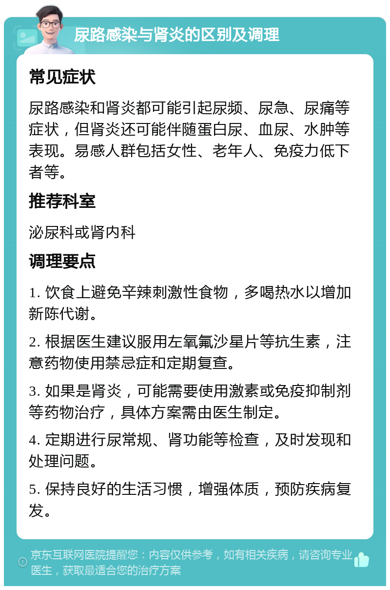 尿路感染与肾炎的区别及调理 常见症状 尿路感染和肾炎都可能引起尿频、尿急、尿痛等症状，但肾炎还可能伴随蛋白尿、血尿、水肿等表现。易感人群包括女性、老年人、免疫力低下者等。 推荐科室 泌尿科或肾内科 调理要点 1. 饮食上避免辛辣刺激性食物，多喝热水以增加新陈代谢。 2. 根据医生建议服用左氧氟沙星片等抗生素，注意药物使用禁忌症和定期复查。 3. 如果是肾炎，可能需要使用激素或免疫抑制剂等药物治疗，具体方案需由医生制定。 4. 定期进行尿常规、肾功能等检查，及时发现和处理问题。 5. 保持良好的生活习惯，增强体质，预防疾病复发。