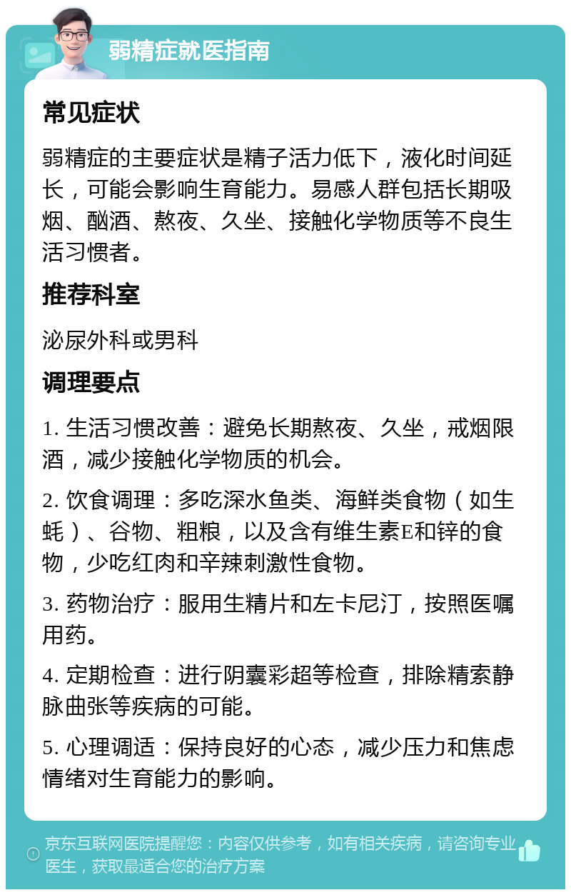 弱精症就医指南 常见症状 弱精症的主要症状是精子活力低下，液化时间延长，可能会影响生育能力。易感人群包括长期吸烟、酗酒、熬夜、久坐、接触化学物质等不良生活习惯者。 推荐科室 泌尿外科或男科 调理要点 1. 生活习惯改善：避免长期熬夜、久坐，戒烟限酒，减少接触化学物质的机会。 2. 饮食调理：多吃深水鱼类、海鲜类食物（如生蚝）、谷物、粗粮，以及含有维生素E和锌的食物，少吃红肉和辛辣刺激性食物。 3. 药物治疗：服用生精片和左卡尼汀，按照医嘱用药。 4. 定期检查：进行阴囊彩超等检查，排除精索静脉曲张等疾病的可能。 5. 心理调适：保持良好的心态，减少压力和焦虑情绪对生育能力的影响。