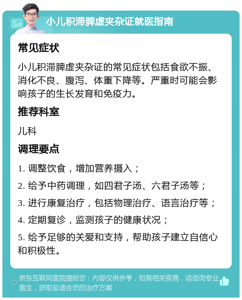 小儿积滞脾虚夹杂证就医指南 常见症状 小儿积滞脾虚夹杂证的常见症状包括食欲不振、消化不良、腹泻、体重下降等。严重时可能会影响孩子的生长发育和免疫力。 推荐科室 儿科 调理要点 1. 调整饮食，增加营养摄入； 2. 给予中药调理，如四君子汤、六君子汤等； 3. 进行康复治疗，包括物理治疗、语言治疗等； 4. 定期复诊，监测孩子的健康状况； 5. 给予足够的关爱和支持，帮助孩子建立自信心和积极性。