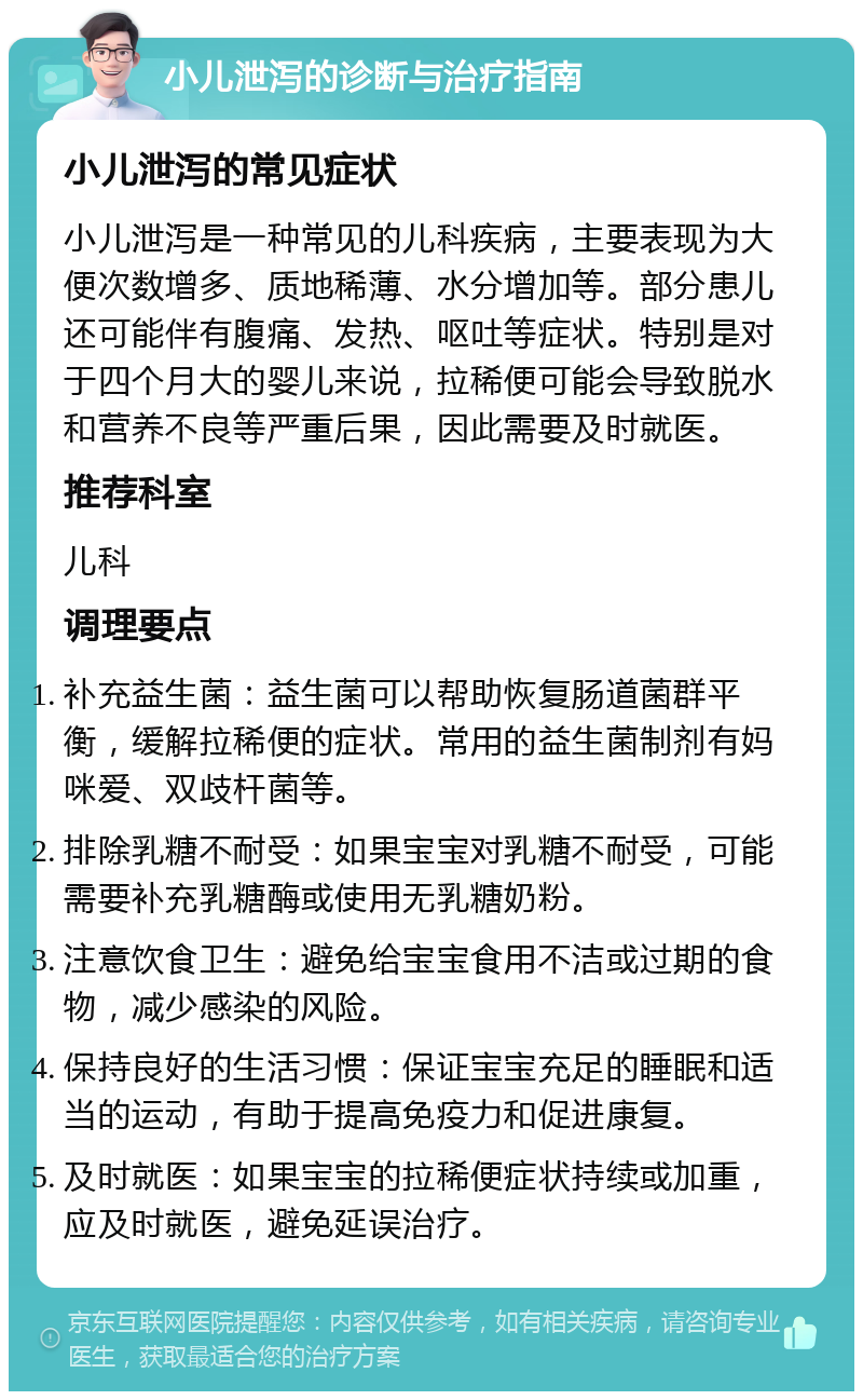 小儿泄泻的诊断与治疗指南 小儿泄泻的常见症状 小儿泄泻是一种常见的儿科疾病，主要表现为大便次数增多、质地稀薄、水分增加等。部分患儿还可能伴有腹痛、发热、呕吐等症状。特别是对于四个月大的婴儿来说，拉稀便可能会导致脱水和营养不良等严重后果，因此需要及时就医。 推荐科室 儿科 调理要点 补充益生菌：益生菌可以帮助恢复肠道菌群平衡，缓解拉稀便的症状。常用的益生菌制剂有妈咪爱、双歧杆菌等。 排除乳糖不耐受：如果宝宝对乳糖不耐受，可能需要补充乳糖酶或使用无乳糖奶粉。 注意饮食卫生：避免给宝宝食用不洁或过期的食物，减少感染的风险。 保持良好的生活习惯：保证宝宝充足的睡眠和适当的运动，有助于提高免疫力和促进康复。 及时就医：如果宝宝的拉稀便症状持续或加重，应及时就医，避免延误治疗。