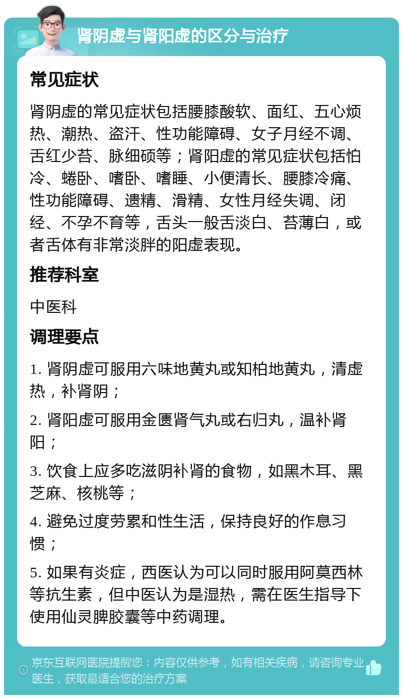 肾阴虚与肾阳虚的区分与治疗 常见症状 肾阴虚的常见症状包括腰膝酸软、面红、五心烦热、潮热、盗汗、性功能障碍、女子月经不调、舌红少苔、脉细硕等；肾阳虚的常见症状包括怕冷、蜷卧、嗜卧、嗜睡、小便清长、腰膝冷痛、性功能障碍、遗精、滑精、女性月经失调、闭经、不孕不育等，舌头一般舌淡白、苔薄白，或者舌体有非常淡胖的阳虚表现。 推荐科室 中医科 调理要点 1. 肾阴虚可服用六味地黄丸或知柏地黄丸，清虚热，补肾阴； 2. 肾阳虚可服用金匮肾气丸或右归丸，温补肾阳； 3. 饮食上应多吃滋阴补肾的食物，如黑木耳、黑芝麻、核桃等； 4. 避免过度劳累和性生活，保持良好的作息习惯； 5. 如果有炎症，西医认为可以同时服用阿莫西林等抗生素，但中医认为是湿热，需在医生指导下使用仙灵脾胶囊等中药调理。