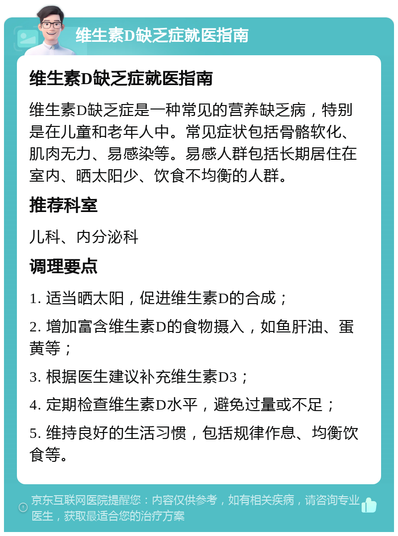 维生素D缺乏症就医指南 维生素D缺乏症就医指南 维生素D缺乏症是一种常见的营养缺乏病，特别是在儿童和老年人中。常见症状包括骨骼软化、肌肉无力、易感染等。易感人群包括长期居住在室内、晒太阳少、饮食不均衡的人群。 推荐科室 儿科、内分泌科 调理要点 1. 适当晒太阳，促进维生素D的合成； 2. 增加富含维生素D的食物摄入，如鱼肝油、蛋黄等； 3. 根据医生建议补充维生素D3； 4. 定期检查维生素D水平，避免过量或不足； 5. 维持良好的生活习惯，包括规律作息、均衡饮食等。