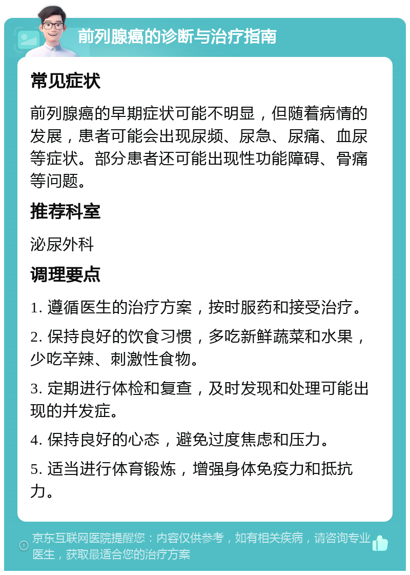 前列腺癌的诊断与治疗指南 常见症状 前列腺癌的早期症状可能不明显，但随着病情的发展，患者可能会出现尿频、尿急、尿痛、血尿等症状。部分患者还可能出现性功能障碍、骨痛等问题。 推荐科室 泌尿外科 调理要点 1. 遵循医生的治疗方案，按时服药和接受治疗。 2. 保持良好的饮食习惯，多吃新鲜蔬菜和水果，少吃辛辣、刺激性食物。 3. 定期进行体检和复查，及时发现和处理可能出现的并发症。 4. 保持良好的心态，避免过度焦虑和压力。 5. 适当进行体育锻炼，增强身体免疫力和抵抗力。