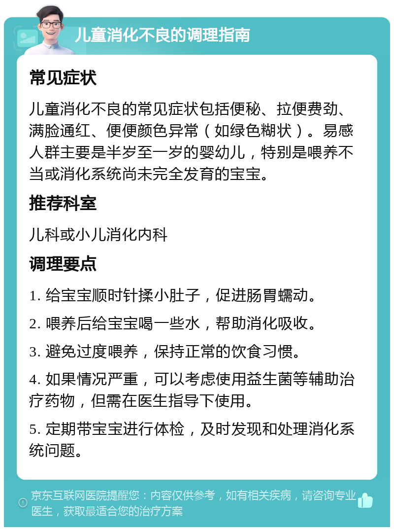 儿童消化不良的调理指南 常见症状 儿童消化不良的常见症状包括便秘、拉便费劲、满脸通红、便便颜色异常（如绿色糊状）。易感人群主要是半岁至一岁的婴幼儿，特别是喂养不当或消化系统尚未完全发育的宝宝。 推荐科室 儿科或小儿消化内科 调理要点 1. 给宝宝顺时针揉小肚子，促进肠胃蠕动。 2. 喂养后给宝宝喝一些水，帮助消化吸收。 3. 避免过度喂养，保持正常的饮食习惯。 4. 如果情况严重，可以考虑使用益生菌等辅助治疗药物，但需在医生指导下使用。 5. 定期带宝宝进行体检，及时发现和处理消化系统问题。