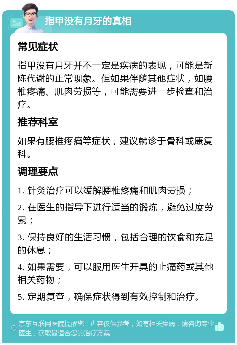 指甲没有月牙的真相 常见症状 指甲没有月牙并不一定是疾病的表现，可能是新陈代谢的正常现象。但如果伴随其他症状，如腰椎疼痛、肌肉劳损等，可能需要进一步检查和治疗。 推荐科室 如果有腰椎疼痛等症状，建议就诊于骨科或康复科。 调理要点 1. 针灸治疗可以缓解腰椎疼痛和肌肉劳损； 2. 在医生的指导下进行适当的锻炼，避免过度劳累； 3. 保持良好的生活习惯，包括合理的饮食和充足的休息； 4. 如果需要，可以服用医生开具的止痛药或其他相关药物； 5. 定期复查，确保症状得到有效控制和治疗。