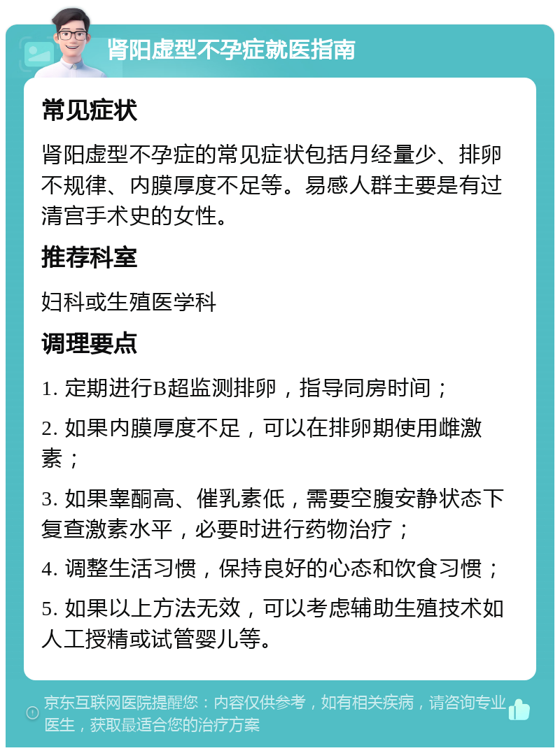 肾阳虚型不孕症就医指南 常见症状 肾阳虚型不孕症的常见症状包括月经量少、排卵不规律、内膜厚度不足等。易感人群主要是有过清宫手术史的女性。 推荐科室 妇科或生殖医学科 调理要点 1. 定期进行B超监测排卵，指导同房时间； 2. 如果内膜厚度不足，可以在排卵期使用雌激素； 3. 如果睾酮高、催乳素低，需要空腹安静状态下复查激素水平，必要时进行药物治疗； 4. 调整生活习惯，保持良好的心态和饮食习惯； 5. 如果以上方法无效，可以考虑辅助生殖技术如人工授精或试管婴儿等。