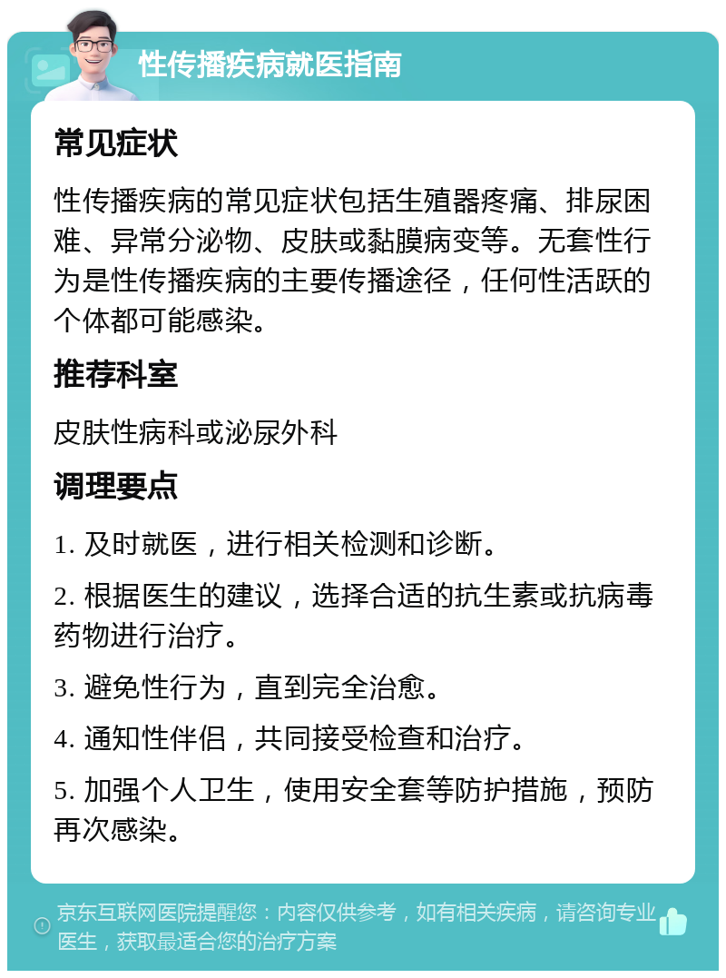 性传播疾病就医指南 常见症状 性传播疾病的常见症状包括生殖器疼痛、排尿困难、异常分泌物、皮肤或黏膜病变等。无套性行为是性传播疾病的主要传播途径，任何性活跃的个体都可能感染。 推荐科室 皮肤性病科或泌尿外科 调理要点 1. 及时就医，进行相关检测和诊断。 2. 根据医生的建议，选择合适的抗生素或抗病毒药物进行治疗。 3. 避免性行为，直到完全治愈。 4. 通知性伴侣，共同接受检查和治疗。 5. 加强个人卫生，使用安全套等防护措施，预防再次感染。