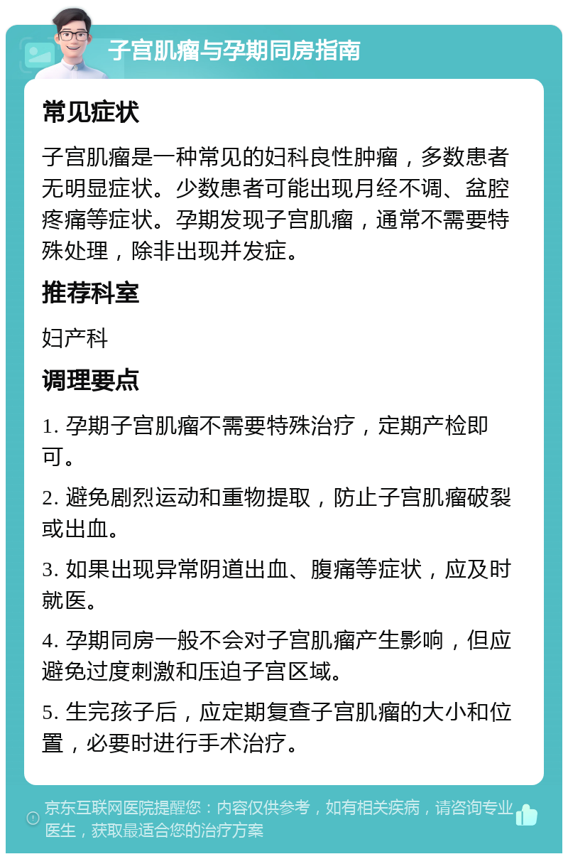 子宫肌瘤与孕期同房指南 常见症状 子宫肌瘤是一种常见的妇科良性肿瘤，多数患者无明显症状。少数患者可能出现月经不调、盆腔疼痛等症状。孕期发现子宫肌瘤，通常不需要特殊处理，除非出现并发症。 推荐科室 妇产科 调理要点 1. 孕期子宫肌瘤不需要特殊治疗，定期产检即可。 2. 避免剧烈运动和重物提取，防止子宫肌瘤破裂或出血。 3. 如果出现异常阴道出血、腹痛等症状，应及时就医。 4. 孕期同房一般不会对子宫肌瘤产生影响，但应避免过度刺激和压迫子宫区域。 5. 生完孩子后，应定期复查子宫肌瘤的大小和位置，必要时进行手术治疗。