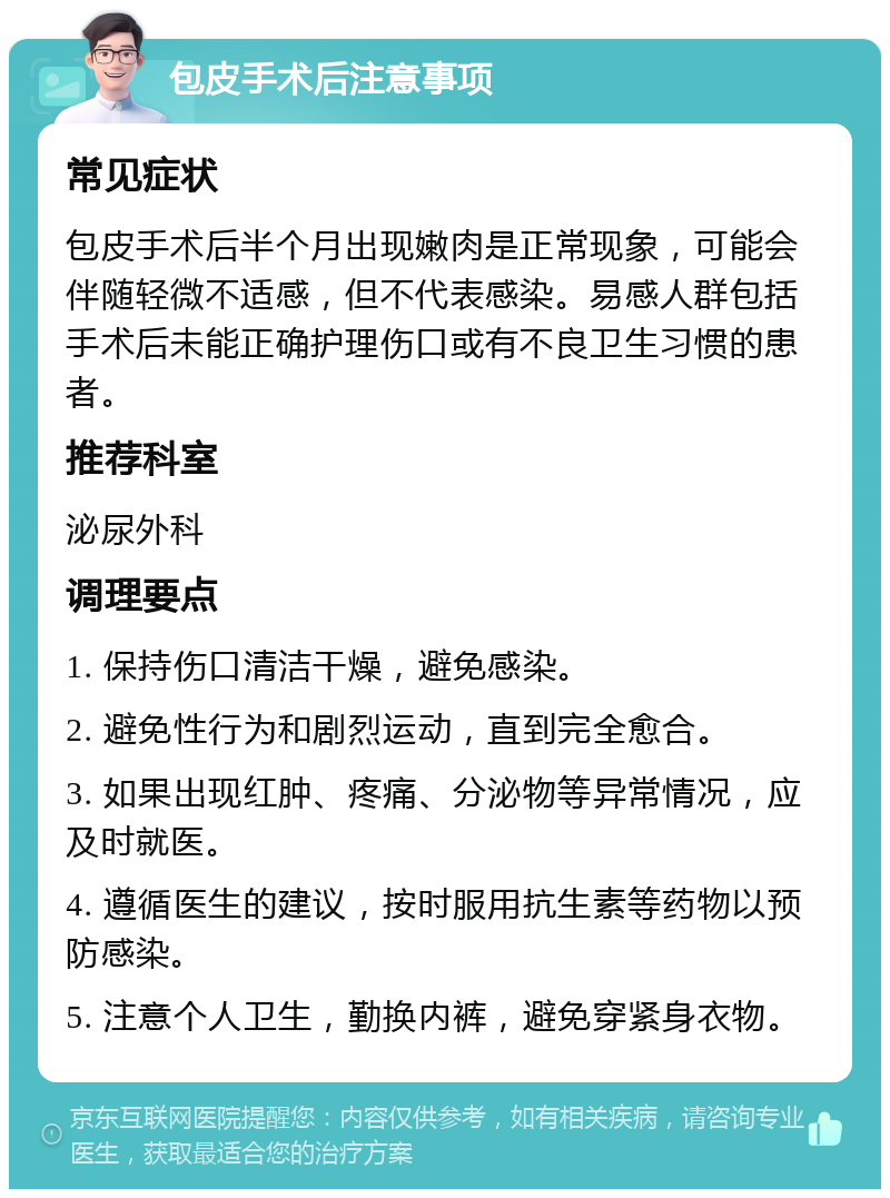 包皮手术后注意事项 常见症状 包皮手术后半个月出现嫩肉是正常现象，可能会伴随轻微不适感，但不代表感染。易感人群包括手术后未能正确护理伤口或有不良卫生习惯的患者。 推荐科室 泌尿外科 调理要点 1. 保持伤口清洁干燥，避免感染。 2. 避免性行为和剧烈运动，直到完全愈合。 3. 如果出现红肿、疼痛、分泌物等异常情况，应及时就医。 4. 遵循医生的建议，按时服用抗生素等药物以预防感染。 5. 注意个人卫生，勤换内裤，避免穿紧身衣物。