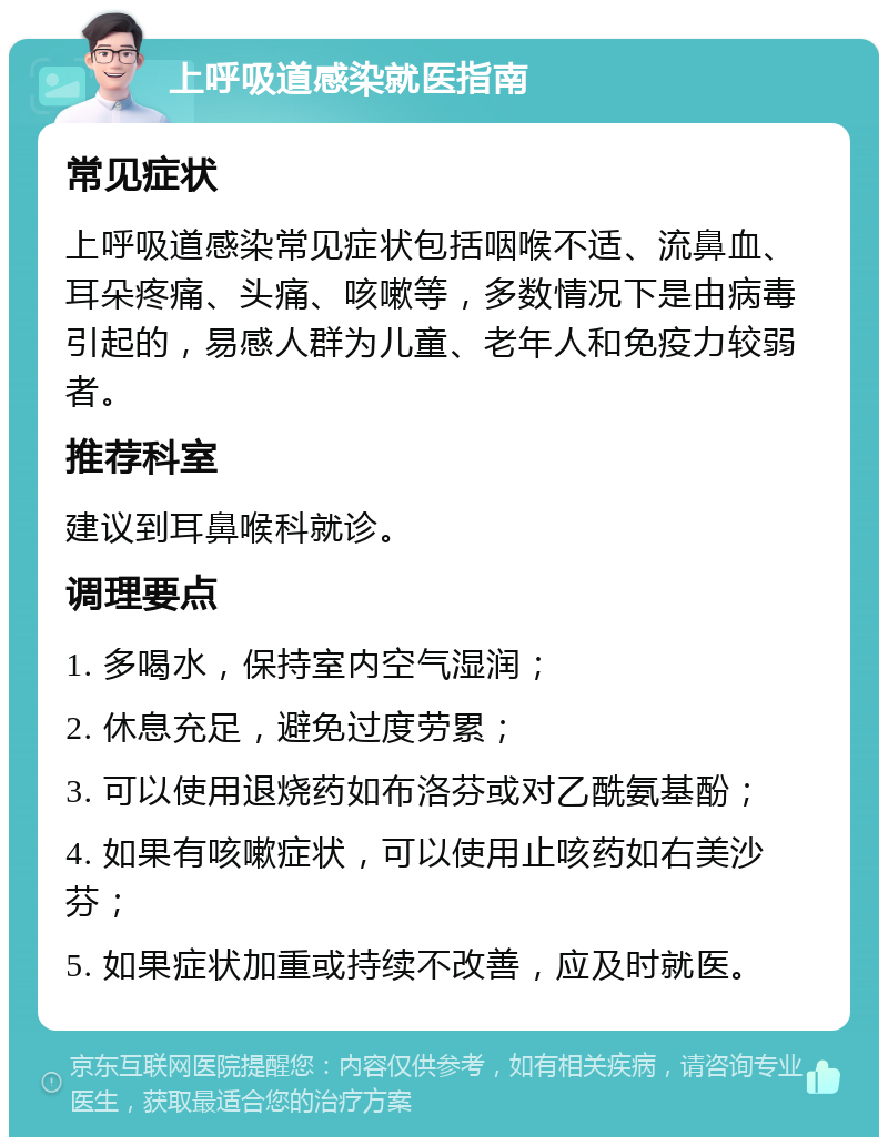 上呼吸道感染就医指南 常见症状 上呼吸道感染常见症状包括咽喉不适、流鼻血、耳朵疼痛、头痛、咳嗽等，多数情况下是由病毒引起的，易感人群为儿童、老年人和免疫力较弱者。 推荐科室 建议到耳鼻喉科就诊。 调理要点 1. 多喝水，保持室内空气湿润； 2. 休息充足，避免过度劳累； 3. 可以使用退烧药如布洛芬或对乙酰氨基酚； 4. 如果有咳嗽症状，可以使用止咳药如右美沙芬； 5. 如果症状加重或持续不改善，应及时就医。