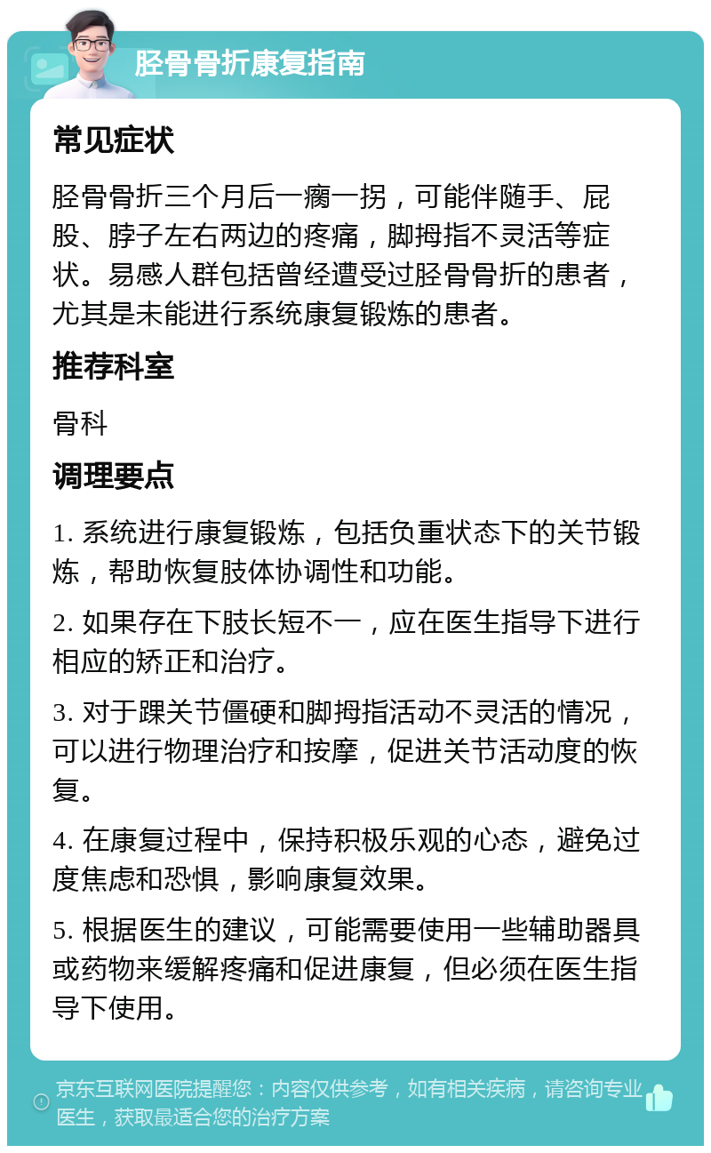 胫骨骨折康复指南 常见症状 胫骨骨折三个月后一瘸一拐，可能伴随手、屁股、脖子左右两边的疼痛，脚拇指不灵活等症状。易感人群包括曾经遭受过胫骨骨折的患者，尤其是未能进行系统康复锻炼的患者。 推荐科室 骨科 调理要点 1. 系统进行康复锻炼，包括负重状态下的关节锻炼，帮助恢复肢体协调性和功能。 2. 如果存在下肢长短不一，应在医生指导下进行相应的矫正和治疗。 3. 对于踝关节僵硬和脚拇指活动不灵活的情况，可以进行物理治疗和按摩，促进关节活动度的恢复。 4. 在康复过程中，保持积极乐观的心态，避免过度焦虑和恐惧，影响康复效果。 5. 根据医生的建议，可能需要使用一些辅助器具或药物来缓解疼痛和促进康复，但必须在医生指导下使用。