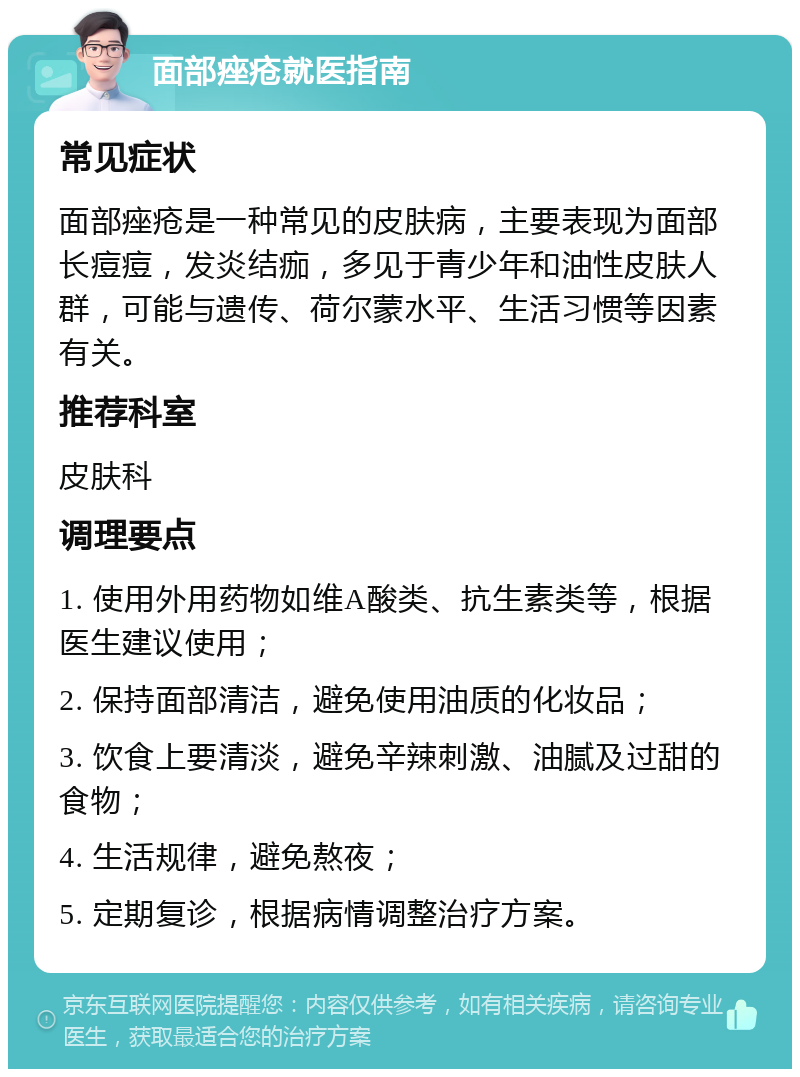 面部痤疮就医指南 常见症状 面部痤疮是一种常见的皮肤病，主要表现为面部长痘痘，发炎结痂，多见于青少年和油性皮肤人群，可能与遗传、荷尔蒙水平、生活习惯等因素有关。 推荐科室 皮肤科 调理要点 1. 使用外用药物如维A酸类、抗生素类等，根据医生建议使用； 2. 保持面部清洁，避免使用油质的化妆品； 3. 饮食上要清淡，避免辛辣刺激、油腻及过甜的食物； 4. 生活规律，避免熬夜； 5. 定期复诊，根据病情调整治疗方案。