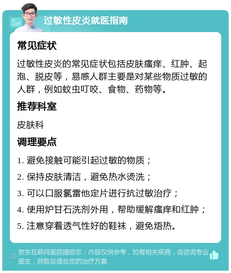 过敏性皮炎就医指南 常见症状 过敏性皮炎的常见症状包括皮肤瘙痒、红肿、起泡、脱皮等，易感人群主要是对某些物质过敏的人群，例如蚊虫叮咬、食物、药物等。 推荐科室 皮肤科 调理要点 1. 避免接触可能引起过敏的物质； 2. 保持皮肤清洁，避免热水烫洗； 3. 可以口服氯雷他定片进行抗过敏治疗； 4. 使用炉甘石洗剂外用，帮助缓解瘙痒和红肿； 5. 注意穿着透气性好的鞋袜，避免焐热。