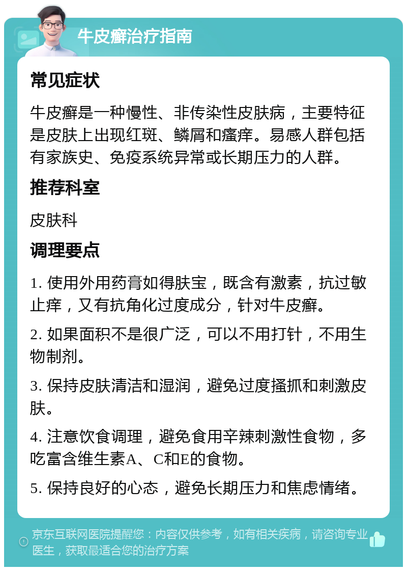 牛皮癣治疗指南 常见症状 牛皮癣是一种慢性、非传染性皮肤病，主要特征是皮肤上出现红斑、鳞屑和瘙痒。易感人群包括有家族史、免疫系统异常或长期压力的人群。 推荐科室 皮肤科 调理要点 1. 使用外用药膏如得肤宝，既含有激素，抗过敏止痒，又有抗角化过度成分，针对牛皮癣。 2. 如果面积不是很广泛，可以不用打针，不用生物制剂。 3. 保持皮肤清洁和湿润，避免过度搔抓和刺激皮肤。 4. 注意饮食调理，避免食用辛辣刺激性食物，多吃富含维生素A、C和E的食物。 5. 保持良好的心态，避免长期压力和焦虑情绪。