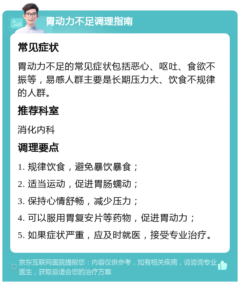 胃动力不足调理指南 常见症状 胃动力不足的常见症状包括恶心、呕吐、食欲不振等，易感人群主要是长期压力大、饮食不规律的人群。 推荐科室 消化内科 调理要点 1. 规律饮食，避免暴饮暴食； 2. 适当运动，促进胃肠蠕动； 3. 保持心情舒畅，减少压力； 4. 可以服用胃复安片等药物，促进胃动力； 5. 如果症状严重，应及时就医，接受专业治疗。