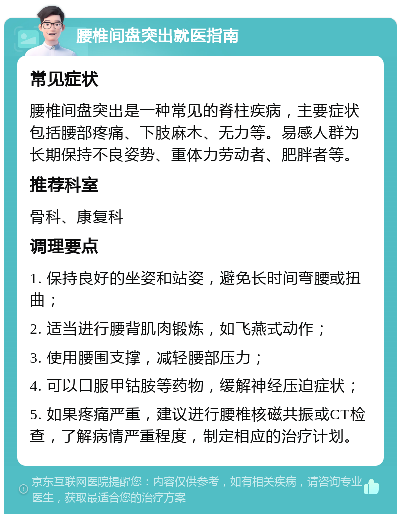 腰椎间盘突出就医指南 常见症状 腰椎间盘突出是一种常见的脊柱疾病，主要症状包括腰部疼痛、下肢麻木、无力等。易感人群为长期保持不良姿势、重体力劳动者、肥胖者等。 推荐科室 骨科、康复科 调理要点 1. 保持良好的坐姿和站姿，避免长时间弯腰或扭曲； 2. 适当进行腰背肌肉锻炼，如飞燕式动作； 3. 使用腰围支撑，减轻腰部压力； 4. 可以口服甲钴胺等药物，缓解神经压迫症状； 5. 如果疼痛严重，建议进行腰椎核磁共振或CT检查，了解病情严重程度，制定相应的治疗计划。