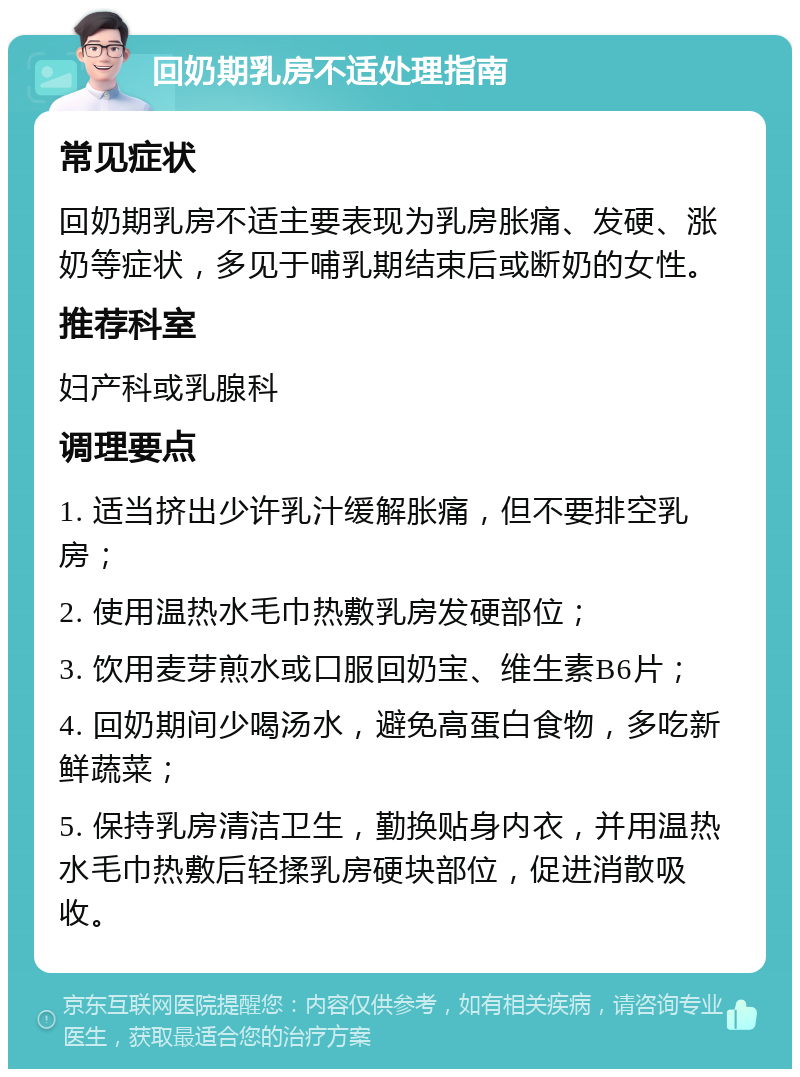 回奶期乳房不适处理指南 常见症状 回奶期乳房不适主要表现为乳房胀痛、发硬、涨奶等症状，多见于哺乳期结束后或断奶的女性。 推荐科室 妇产科或乳腺科 调理要点 1. 适当挤出少许乳汁缓解胀痛，但不要排空乳房； 2. 使用温热水毛巾热敷乳房发硬部位； 3. 饮用麦芽煎水或口服回奶宝、维生素B6片； 4. 回奶期间少喝汤水，避免高蛋白食物，多吃新鲜蔬菜； 5. 保持乳房清洁卫生，勤换贴身内衣，并用温热水毛巾热敷后轻揉乳房硬块部位，促进消散吸收。