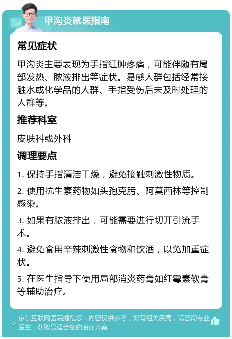 甲沟炎就医指南 常见症状 甲沟炎主要表现为手指红肿疼痛，可能伴随有局部发热、脓液排出等症状。易感人群包括经常接触水或化学品的人群、手指受伤后未及时处理的人群等。 推荐科室 皮肤科或外科 调理要点 1. 保持手指清洁干燥，避免接触刺激性物质。 2. 使用抗生素药物如头孢克肟、阿莫西林等控制感染。 3. 如果有脓液排出，可能需要进行切开引流手术。 4. 避免食用辛辣刺激性食物和饮酒，以免加重症状。 5. 在医生指导下使用局部消炎药膏如红霉素软膏等辅助治疗。