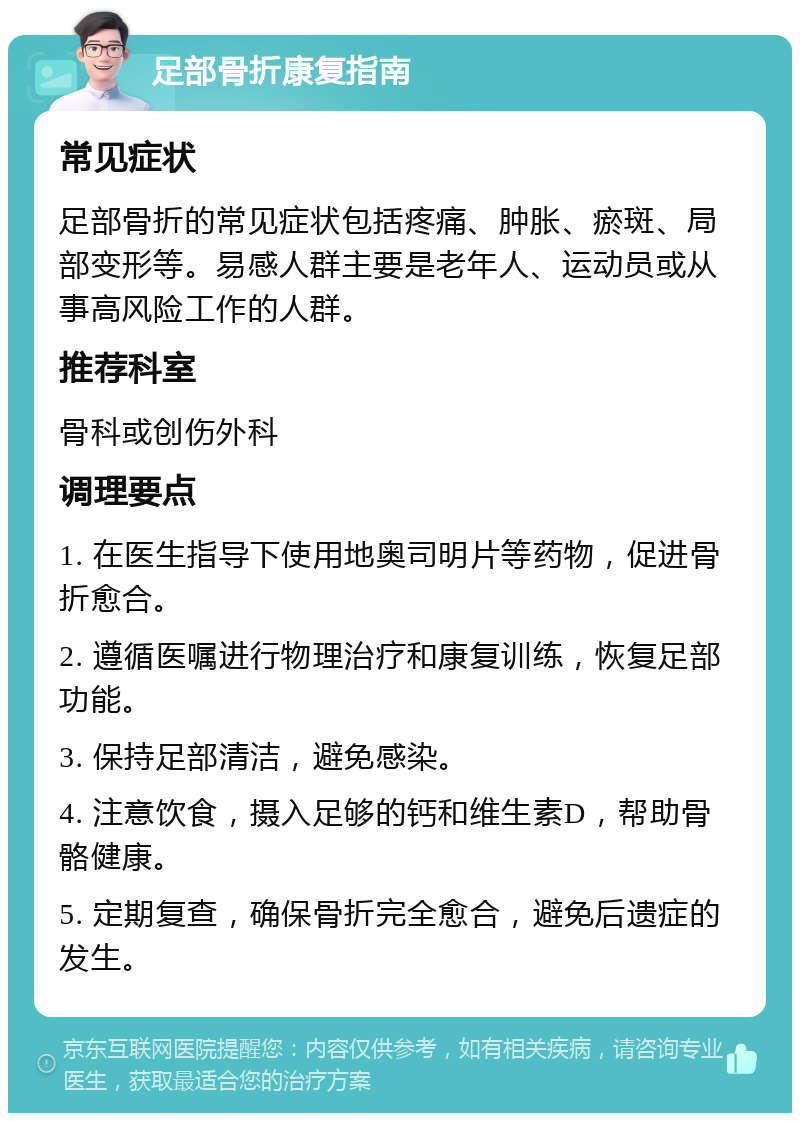 足部骨折康复指南 常见症状 足部骨折的常见症状包括疼痛、肿胀、瘀斑、局部变形等。易感人群主要是老年人、运动员或从事高风险工作的人群。 推荐科室 骨科或创伤外科 调理要点 1. 在医生指导下使用地奥司明片等药物，促进骨折愈合。 2. 遵循医嘱进行物理治疗和康复训练，恢复足部功能。 3. 保持足部清洁，避免感染。 4. 注意饮食，摄入足够的钙和维生素D，帮助骨骼健康。 5. 定期复查，确保骨折完全愈合，避免后遗症的发生。