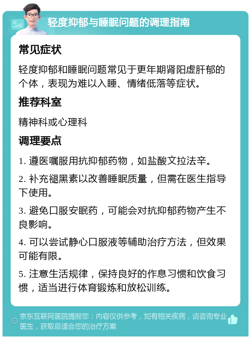 轻度抑郁与睡眠问题的调理指南 常见症状 轻度抑郁和睡眠问题常见于更年期肾阳虚肝郁的个体，表现为难以入睡、情绪低落等症状。 推荐科室 精神科或心理科 调理要点 1. 遵医嘱服用抗抑郁药物，如盐酸文拉法辛。 2. 补充褪黑素以改善睡眠质量，但需在医生指导下使用。 3. 避免口服安眠药，可能会对抗抑郁药物产生不良影响。 4. 可以尝试静心口服液等辅助治疗方法，但效果可能有限。 5. 注意生活规律，保持良好的作息习惯和饮食习惯，适当进行体育锻炼和放松训练。