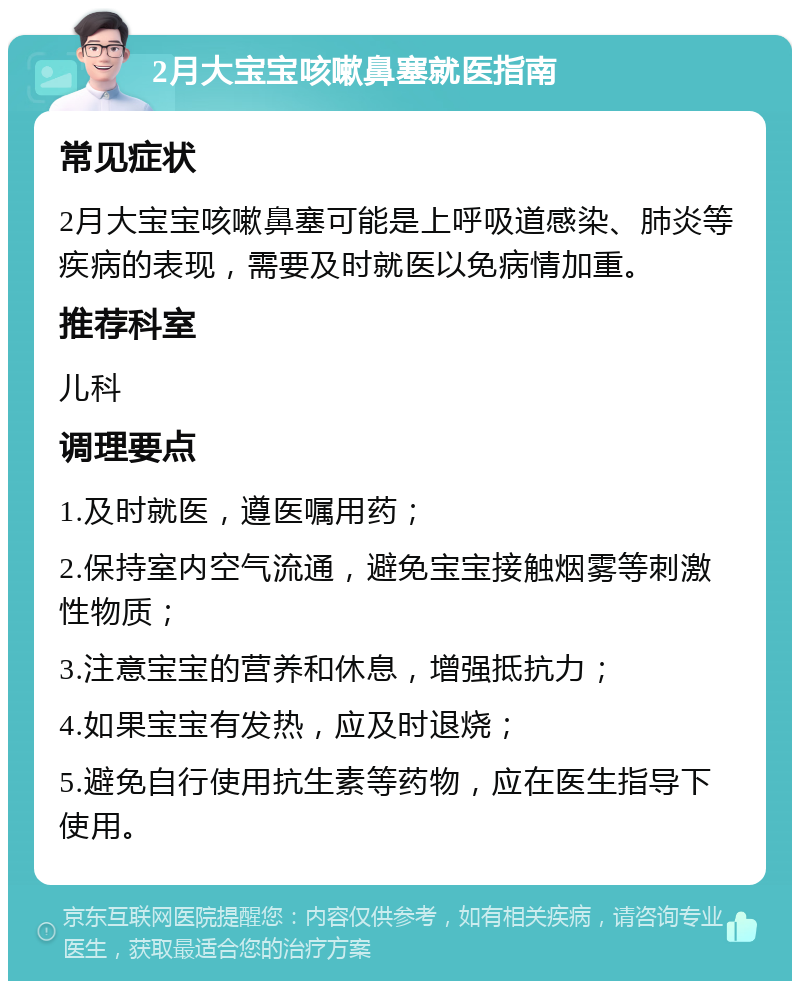 2月大宝宝咳嗽鼻塞就医指南 常见症状 2月大宝宝咳嗽鼻塞可能是上呼吸道感染、肺炎等疾病的表现，需要及时就医以免病情加重。 推荐科室 儿科 调理要点 1.及时就医，遵医嘱用药； 2.保持室内空气流通，避免宝宝接触烟雾等刺激性物质； 3.注意宝宝的营养和休息，增强抵抗力； 4.如果宝宝有发热，应及时退烧； 5.避免自行使用抗生素等药物，应在医生指导下使用。