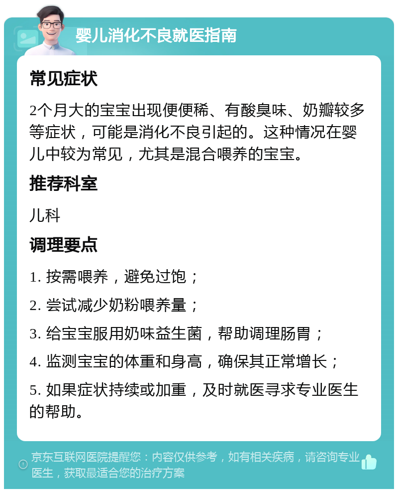 婴儿消化不良就医指南 常见症状 2个月大的宝宝出现便便稀、有酸臭味、奶瓣较多等症状，可能是消化不良引起的。这种情况在婴儿中较为常见，尤其是混合喂养的宝宝。 推荐科室 儿科 调理要点 1. 按需喂养，避免过饱； 2. 尝试减少奶粉喂养量； 3. 给宝宝服用奶味益生菌，帮助调理肠胃； 4. 监测宝宝的体重和身高，确保其正常增长； 5. 如果症状持续或加重，及时就医寻求专业医生的帮助。