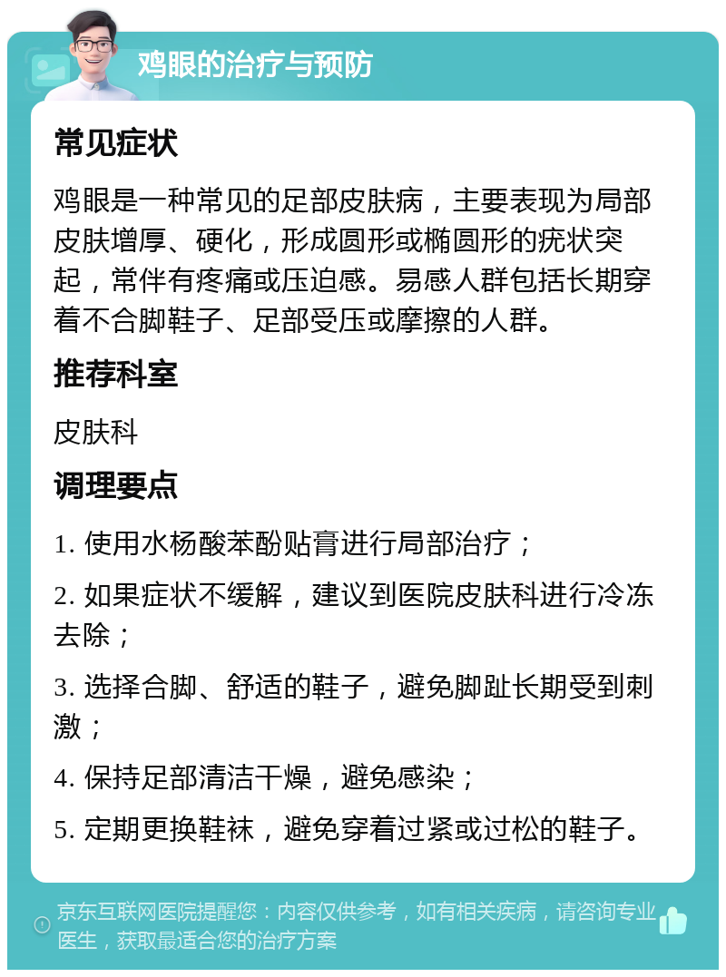 鸡眼的治疗与预防 常见症状 鸡眼是一种常见的足部皮肤病，主要表现为局部皮肤增厚、硬化，形成圆形或椭圆形的疣状突起，常伴有疼痛或压迫感。易感人群包括长期穿着不合脚鞋子、足部受压或摩擦的人群。 推荐科室 皮肤科 调理要点 1. 使用水杨酸苯酚贴膏进行局部治疗； 2. 如果症状不缓解，建议到医院皮肤科进行冷冻去除； 3. 选择合脚、舒适的鞋子，避免脚趾长期受到刺激； 4. 保持足部清洁干燥，避免感染； 5. 定期更换鞋袜，避免穿着过紧或过松的鞋子。