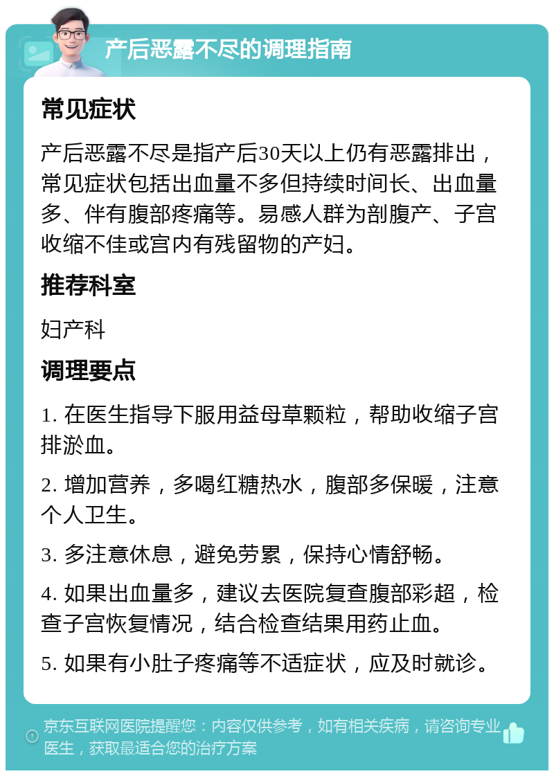 产后恶露不尽的调理指南 常见症状 产后恶露不尽是指产后30天以上仍有恶露排出，常见症状包括出血量不多但持续时间长、出血量多、伴有腹部疼痛等。易感人群为剖腹产、子宫收缩不佳或宫内有残留物的产妇。 推荐科室 妇产科 调理要点 1. 在医生指导下服用益母草颗粒，帮助收缩子宫排淤血。 2. 增加营养，多喝红糖热水，腹部多保暖，注意个人卫生。 3. 多注意休息，避免劳累，保持心情舒畅。 4. 如果出血量多，建议去医院复查腹部彩超，检查子宫恢复情况，结合检查结果用药止血。 5. 如果有小肚子疼痛等不适症状，应及时就诊。