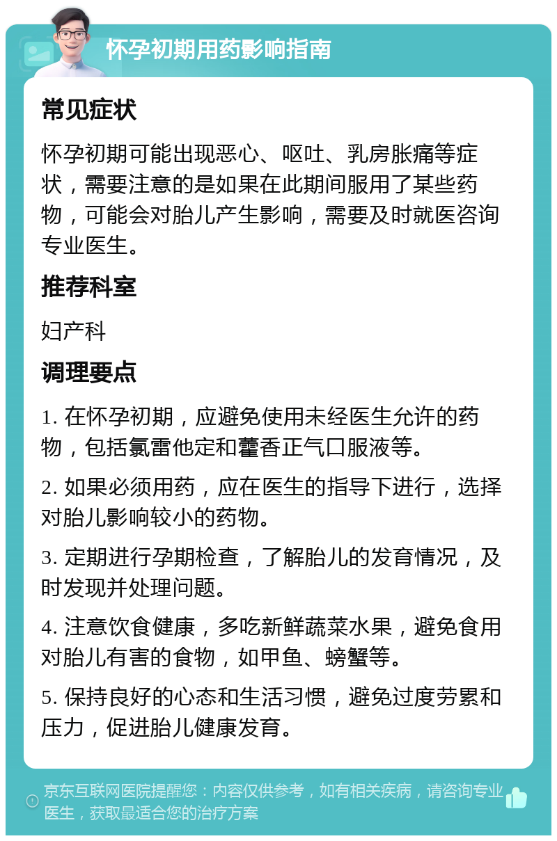 怀孕初期用药影响指南 常见症状 怀孕初期可能出现恶心、呕吐、乳房胀痛等症状，需要注意的是如果在此期间服用了某些药物，可能会对胎儿产生影响，需要及时就医咨询专业医生。 推荐科室 妇产科 调理要点 1. 在怀孕初期，应避免使用未经医生允许的药物，包括氯雷他定和藿香正气口服液等。 2. 如果必须用药，应在医生的指导下进行，选择对胎儿影响较小的药物。 3. 定期进行孕期检查，了解胎儿的发育情况，及时发现并处理问题。 4. 注意饮食健康，多吃新鲜蔬菜水果，避免食用对胎儿有害的食物，如甲鱼、螃蟹等。 5. 保持良好的心态和生活习惯，避免过度劳累和压力，促进胎儿健康发育。