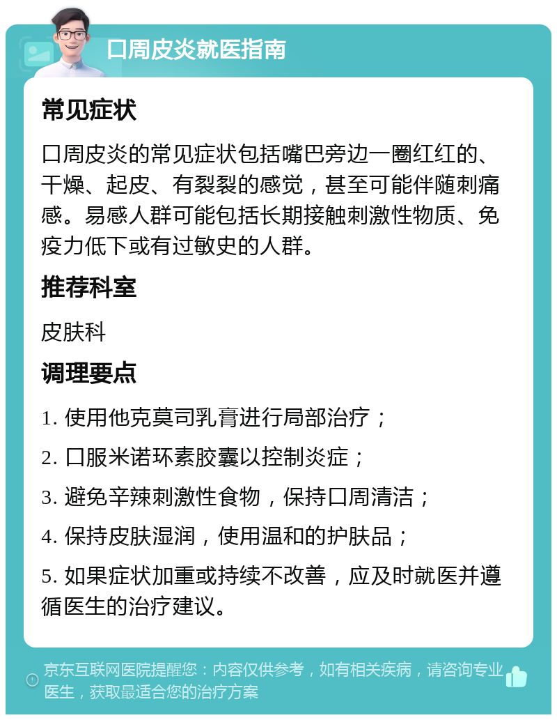 口周皮炎就医指南 常见症状 口周皮炎的常见症状包括嘴巴旁边一圈红红的、干燥、起皮、有裂裂的感觉，甚至可能伴随刺痛感。易感人群可能包括长期接触刺激性物质、免疫力低下或有过敏史的人群。 推荐科室 皮肤科 调理要点 1. 使用他克莫司乳膏进行局部治疗； 2. 口服米诺环素胶囊以控制炎症； 3. 避免辛辣刺激性食物，保持口周清洁； 4. 保持皮肤湿润，使用温和的护肤品； 5. 如果症状加重或持续不改善，应及时就医并遵循医生的治疗建议。