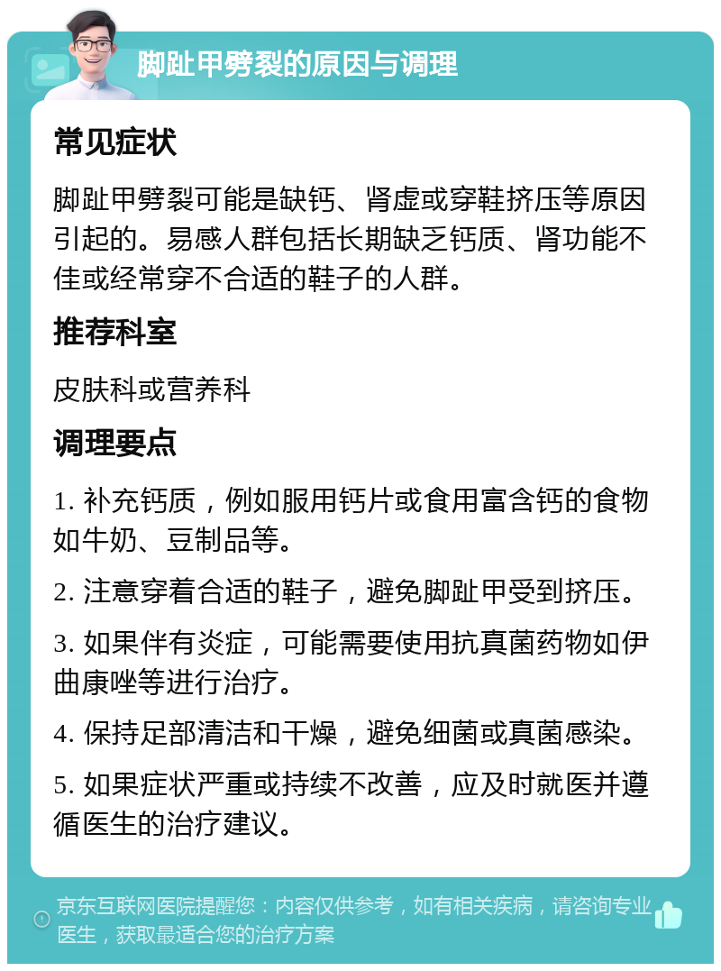 脚趾甲劈裂的原因与调理 常见症状 脚趾甲劈裂可能是缺钙、肾虚或穿鞋挤压等原因引起的。易感人群包括长期缺乏钙质、肾功能不佳或经常穿不合适的鞋子的人群。 推荐科室 皮肤科或营养科 调理要点 1. 补充钙质，例如服用钙片或食用富含钙的食物如牛奶、豆制品等。 2. 注意穿着合适的鞋子，避免脚趾甲受到挤压。 3. 如果伴有炎症，可能需要使用抗真菌药物如伊曲康唑等进行治疗。 4. 保持足部清洁和干燥，避免细菌或真菌感染。 5. 如果症状严重或持续不改善，应及时就医并遵循医生的治疗建议。