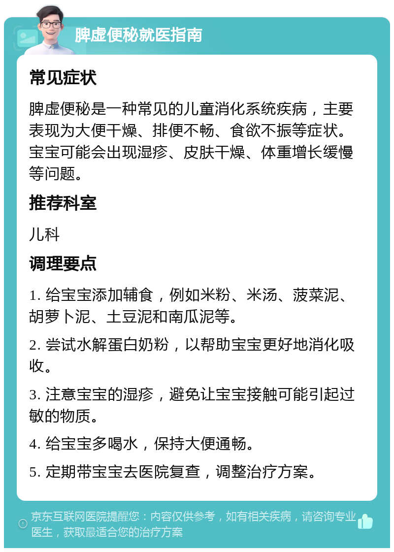 脾虚便秘就医指南 常见症状 脾虚便秘是一种常见的儿童消化系统疾病，主要表现为大便干燥、排便不畅、食欲不振等症状。宝宝可能会出现湿疹、皮肤干燥、体重增长缓慢等问题。 推荐科室 儿科 调理要点 1. 给宝宝添加辅食，例如米粉、米汤、菠菜泥、胡萝卜泥、土豆泥和南瓜泥等。 2. 尝试水解蛋白奶粉，以帮助宝宝更好地消化吸收。 3. 注意宝宝的湿疹，避免让宝宝接触可能引起过敏的物质。 4. 给宝宝多喝水，保持大便通畅。 5. 定期带宝宝去医院复查，调整治疗方案。